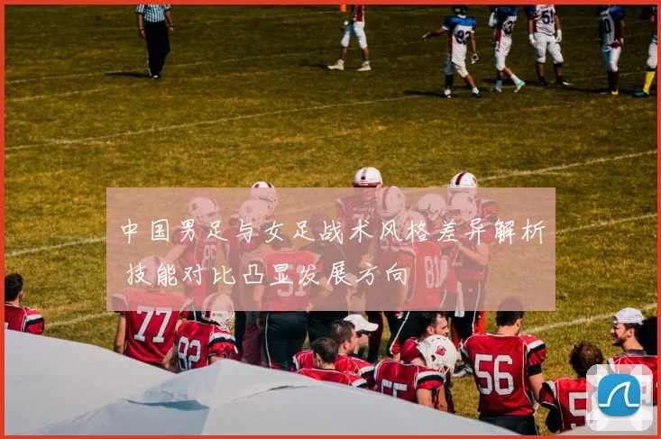 中国男足与女足战术风格差异解析 技能对比凸显发展方向