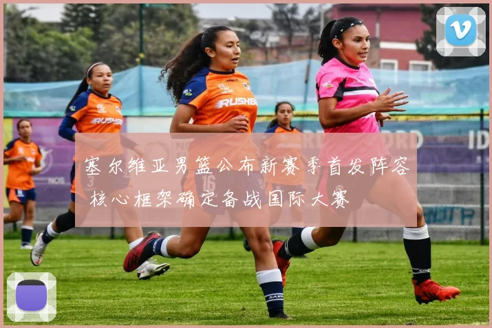 塞尔维亚男篮公布新赛季首发阵容 核心框架确定备战国际大赛