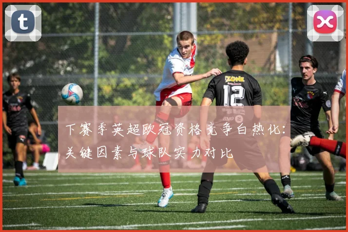 下赛季英超欧冠资格竞争白热化：关键因素与球队实力对比