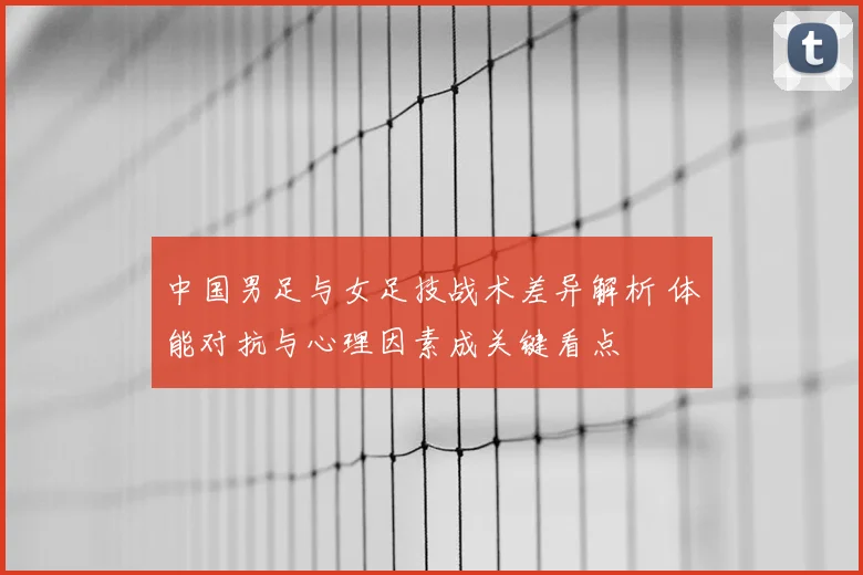 中国男足与女足技战术差异解析 体能对抗与心理因素成关键看点