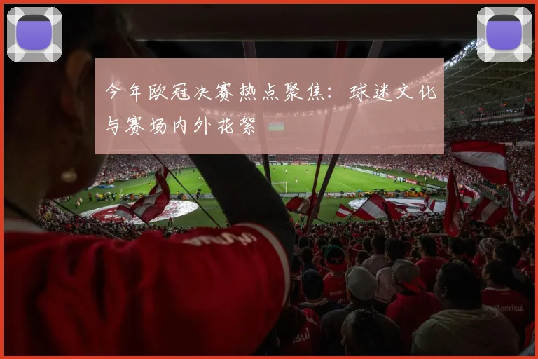 今年欧冠决赛热点聚焦：球迷文化与赛场内外花絮