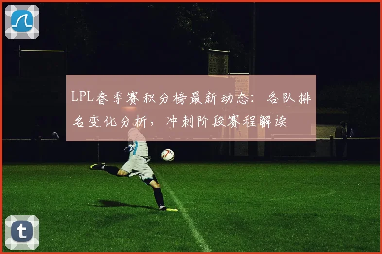 LPL春季赛积分榜最新动态：各队排名变化分析，冲刺阶段赛程解读