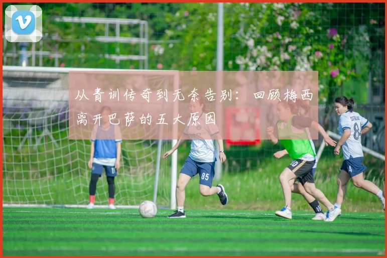 从青训传奇到无奈告别：回顾梅西离开巴萨的五大原因