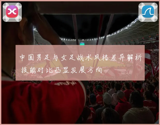 中国男足与女足战术风格差异解析 技能对比凸显发展方向