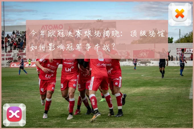 今年欧冠决赛球场揭晓：顶级场馆如何影响冠军争夺战？